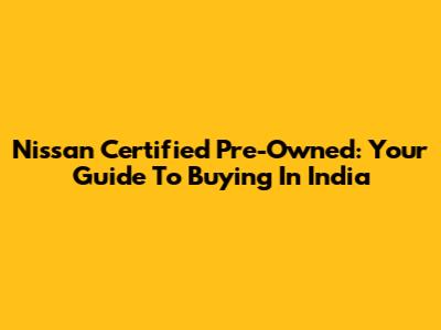 Nissan Certified Pre-Owned: Your Guide To Buying In India