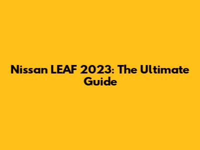 Nissan LEAF 2023: The Ultimate Guide