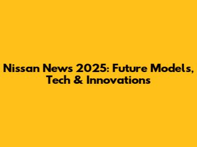 Nissan News 2025: Future Models, Tech & Innovations