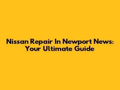 Nissan Repair In Newport News: Your Ultimate Guide