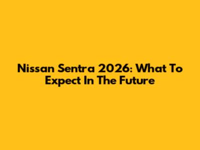 Nissan Sentra 2026: What To Expect In The Future