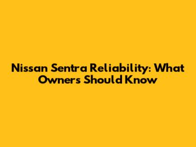 Nissan Sentra Reliability: What Owners Should Know