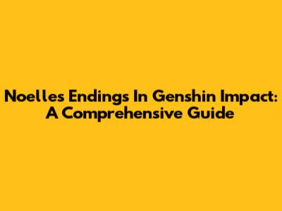 Noelle's Endings In Genshin Impact: A Comprehensive Guide