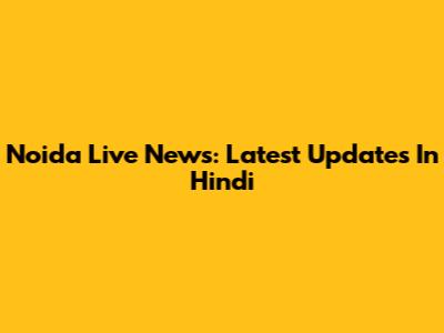 Noida Live News: Latest Updates In Hindi