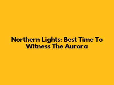 Northern Lights: Best Time To Witness The Aurora