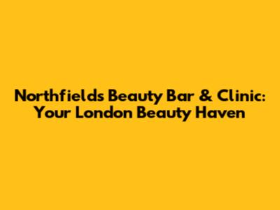 Northfields Beauty Bar & Clinic: Your London Beauty Haven