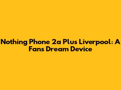 Nothing Phone 2a Plus Liverpool: A Fan's Dream Device