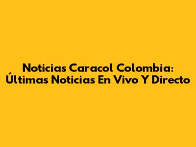 Noticias Caracol Colombia: Últimas Noticias En Vivo Y Directo