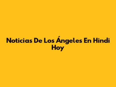 Noticias De Los Ángeles En Hindi Hoy