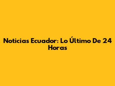 Noticias Ecuador: Lo Último De 24 Horas