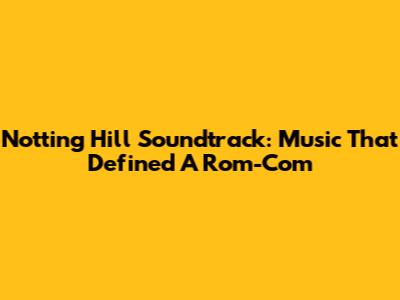 Notting Hill Soundtrack: Music That Defined A Rom-Com