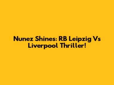 Nunez Shines: RB Leipzig Vs Liverpool Thriller!