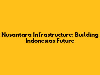 Nusantara Infrastructure: Building Indonesia's Future