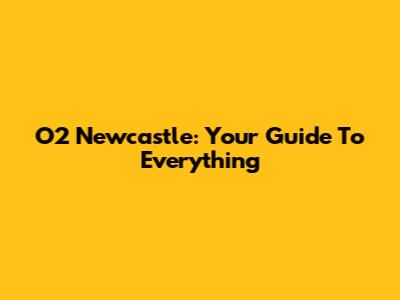 O2 Newcastle: Your Guide To Everything