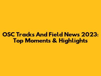 OSC Tracks And Field News 2023: Top Moments & Highlights