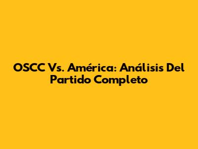 OSCC Vs. América: Análisis Del Partido Completo