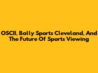 OSCII, Bally Sports Cleveland, And The Future Of Sports Viewing