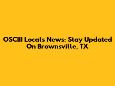 OSCIII Locals News: Stay Updated On Brownsville, TX