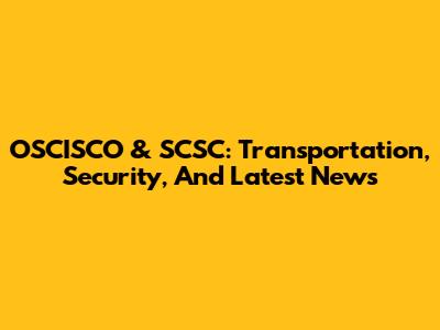 OSCISCO & SCSC: Transportation, Security, And Latest News