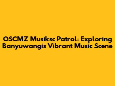 OSCMZ Musiksc Patrol: Exploring Banyuwangi's Vibrant Music Scene