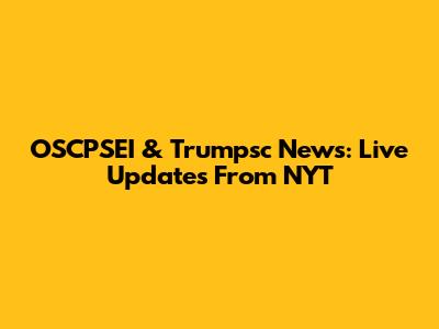 OSCPSEI & Trumpsc News: Live Updates From NYT