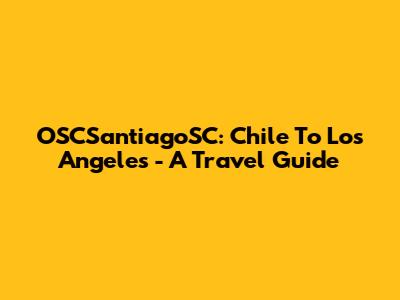 OSCSantiagoSC: Chile To Los Angeles - A Travel Guide