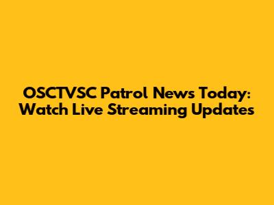 OSCTVSC Patrol News Today: Watch Live Streaming Updates
