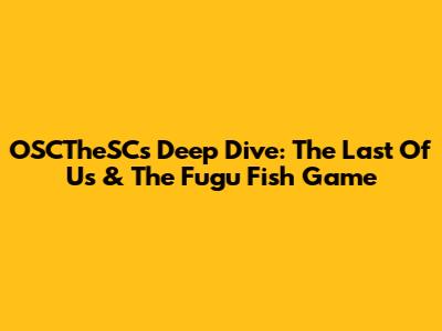 OSCTheSC's Deep Dive: The Last Of Us & The Fugu Fish Game