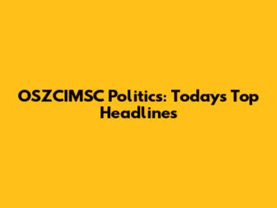 OSZCIMSC Politics: Today's Top Headlines