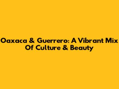 Oaxaca & Guerrero: A Vibrant Mix Of Culture & Beauty