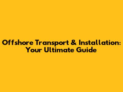 Offshore Transport & Installation: Your Ultimate Guide