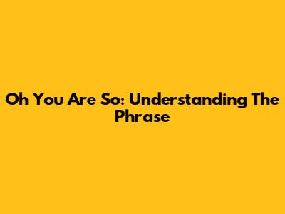 Oh You Are So: Understanding The Phrase