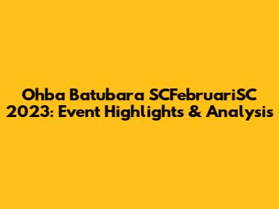 Ohba Batubara SCFebruariSC 2023: Event Highlights & Analysis