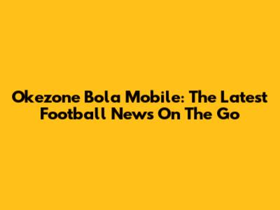 Okezone Bola Mobile: The Latest Football News On The Go