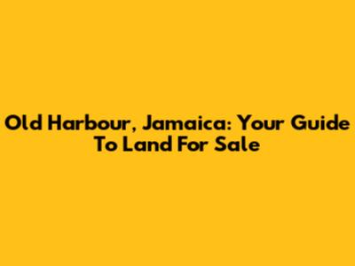 Old Harbour, Jamaica: Your Guide To Land For Sale