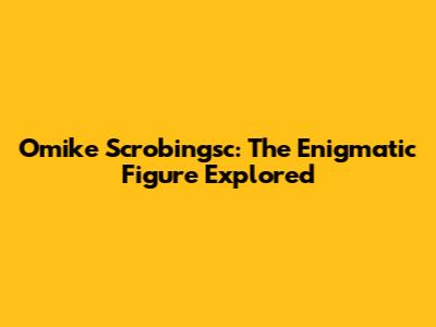 Omike Scrobingsc: The Enigmatic Figure Explored