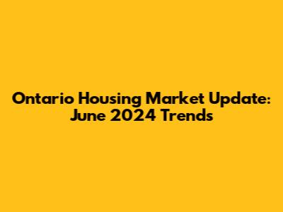 Ontario Housing Market Update: June 2024 Trends