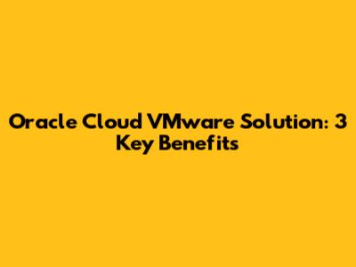 Oracle Cloud VMware Solution: 3 Key Benefits