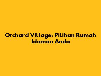 Orchard Village: Pilihan Rumah Idaman Anda