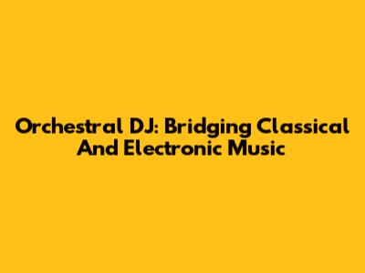 Orchestral DJ: Bridging Classical And Electronic Music