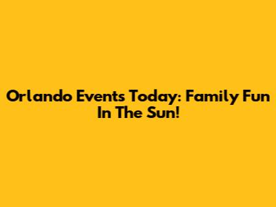 Orlando Events Today: Family Fun In The Sun!