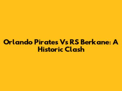 Orlando Pirates Vs RS Berkane: A Historic Clash