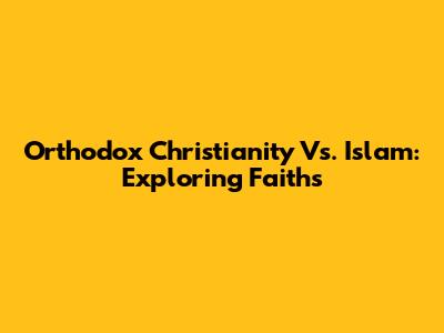 Orthodox Christianity Vs. Islam: Exploring Faiths