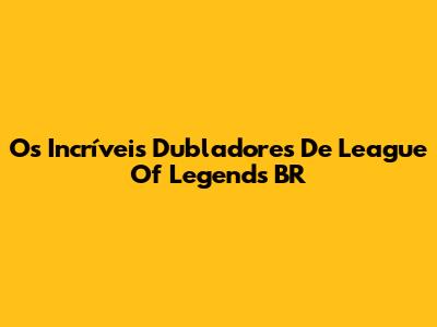 Os Incríveis Dubladores De League Of Legends BR