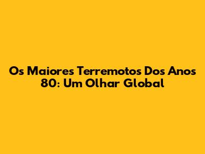 Os Maiores Terremotos Dos Anos 80: Um Olhar Global