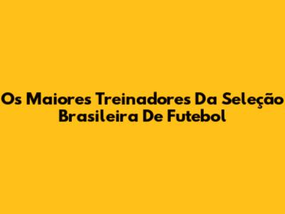 Os Maiores Treinadores Da Seleção Brasileira De Futebol