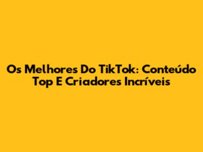 Os Melhores Do TikTok: Conteúdo Top E Criadores Incríveis
