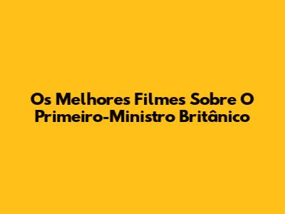 Os Melhores Filmes Sobre O Primeiro-Ministro Britânico