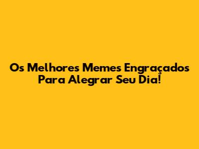 Os Melhores Memes Engraçados Para Alegrar Seu Dia!
