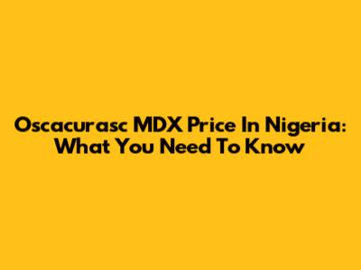 Oscacurasc MDX Price In Nigeria: What You Need To Know